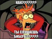 как??????? ты слушаешь бибера??????