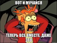 ВОТ И МУЧАЙСЯ ТЕПЕРЬ ВСЕ ВМЕСТЕ. ДАЖЕ ЭТО