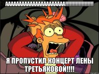 АААААААААААААААААААААА!!!!!!!!!!!!!!!!!!! Я пропустил концерт Лены Третьяковой!!!!