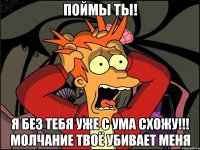 Поймы ты! Я без тебя уже с ума схожу!!! Молчание твоё убивает меня