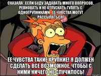 Сказала , если буду задавать много вопросов, ревновать и не отпускать гулять с одногрупниками , ее чувства могут рассыпаться! Ее чувства такие хрупкие! Я должен сделать все возможное, чтобы с ними ничего не случилось!