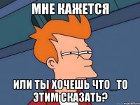 МНЕ КАЖЕТСЯ ИЛИ ТЫ ХОЧЕШЬ ЧТО_ТО ЭТИМ СКАЗАТЬ?