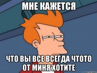 Мне кажется Что вы все всегда чтото от миня хотите