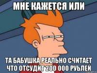 мне кажется или та бабушка реально считает что отсудит 200 000 руьлей