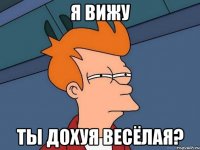 я ВИЖУ ТЫ ДОХУЯ ВЕСЁЛАЯ?