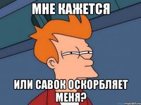 Мне кажется или савок оскорбляет меня?