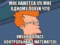 мне кажетса ілі мне одному похуй что уменя в класе контрольная з математекі