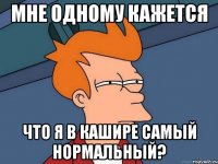 Мне одному кажется что я в Кашире самый нормальный?