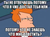 Ты не отвечаешь потому что я уже достал тебя или потому что не знаешь что мне ответить?