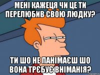 мені кажеця чи це ти перелюбив свою Людку? ти шо не панімаєш шо вона трєбує вніманія?