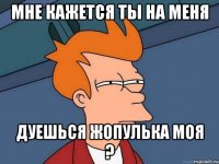 мне кажется ты на меня дуешься жопулька моя ?