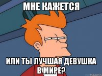 Мне кажется или ты лучшая девушка в мире?