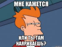 Мне кажется или ты там наяриваешь?