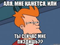 Аля, мне кажется, или ты сейчас мне пиздишь??