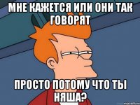 Мне кажется или они так говорят просто потому что ты няша?