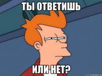 Ты ответишь Или нет?