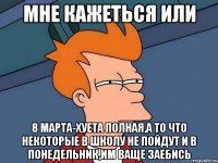 мне кажеться или 8 марта-хуета полная,а то что некоторые в школу не пойдут и в понедельник,им ваще заебись