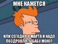 Мне Кажется Или Сегодня 8 МАРТА и надо поздровлять бабу мою?