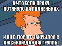 А ЧТО ЕСЛИ ПРЯХУ ПОТЯНУЛО НА ПОЛНЕНЬКИХ И ОН В ТЮРЯГЕ ЗАКРЫЛСЯ С ЛЮСЬКОЙ!ДЛЯ ОФ.ГРУППЫ