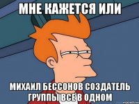 Мне кажется или Михаил бессонов создатель группы все в одном