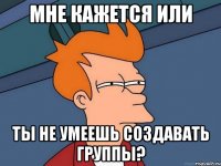 Мне кажется или ты не умеешь создавать группы?