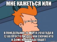 мне кажеться или в понедельник-10 марта 2014 года в 12:00 просто пиздец как скучно кто в доме на огороде пашет