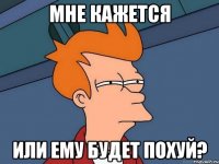 МНЕ КАЖЕТСЯ ИЛИ ЕМУ БУДЕТ ПОХУЙ?