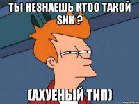 ТЫ НЕЗНАЕШЬ КТОО ТАКОЙ SNK ? (АХУЕНЫЙ ТИП)