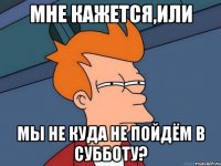 Мне кажется,или Мы не куда не пойдём в субботу?