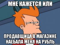 мне кажется или продавщица в магазине наебала меня на рубль