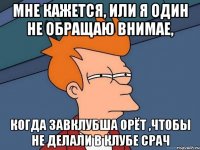 мне кажется, или я один не обращаю внимае, когда завклубша орёт ,чтобы не делали в клубе СРАЧ