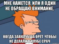 мне кажется, или я один не обращаю внимание, когда завклубша орёт ,чтобы не делали в клубе СРАЧ