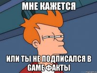 мне кажется или ты не подписался в game факты