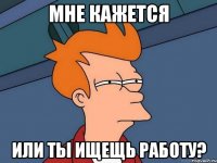 МНЕ КАЖЕТСЯ ИЛИ ТЫ ИЩЕЩЬ РАБОТУ?