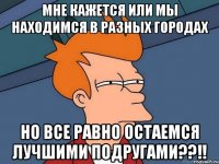 мне кажется или мы находимся в разных городах но все равно остаемся лучшими подругами??!!