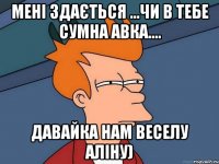 Мені здається ...чи в тебе сумна авка.... давайка нам веселу Аліну)