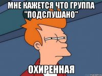 Мне кажется что группа "Подслушано" Охиренная