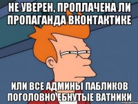 Не уверен, проплачена ли пропаганда вконтактике Или все админы пабликов поголовно ебнутые ватники