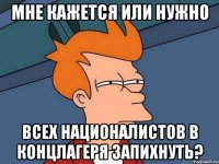 Мне кажется или нужно Всех националистов в концлагеря запихнуть?