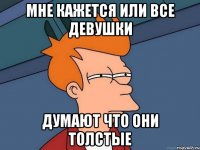 мне кажется или все девушки думают что они толстые