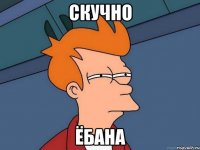 СКУЧНО ЁБАНА