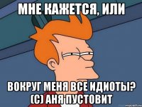 мне кажется, или вокруг меня все идиоты? (с) Аня Пустовит