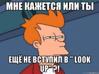 Мне кажется или ты ещё не вступил в " Look Up" ?!