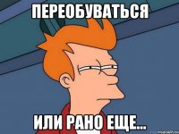 ПЕРЕОБУВАТЬСЯ ИЛИ РАНО ЕЩЕ...