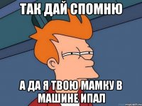 Так дай спомню А да я твою мамку в машине ипал