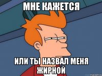 мне кажется или ты назвал меня жирной