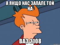 А якщо нас запале той на ваз 2108