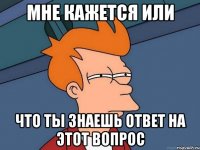 МНЕ КАЖЕТСЯ ИЛИ ЧТО ТЫ ЗНАЕШЬ ОТВЕТ НА ЭТОТ ВОПРОС