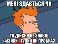 мені здається чи ти дійсно не знаєш фізики і тупий як пробка?