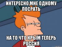 Интересно,мне одному посрать На то что Крым теперь Россия